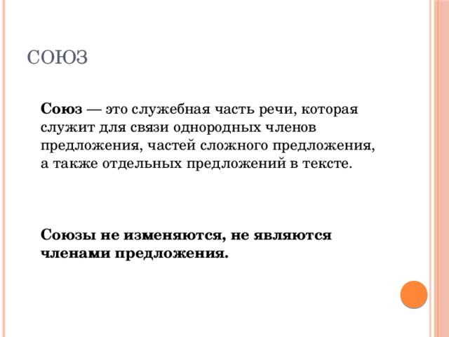 Союз  Союз — это служебная часть речи, которая служит для связи однородных членов предложения, частей сложного предложения, а также отдельных предложений в тексте.     Союзы не изменяются, не являются членами предложения. 