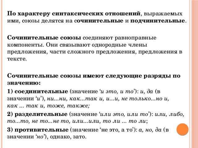  По характеру синтаксических отношений , выражаемых ими, союзы делятся на с очинительные и подчинительные .  Сочинительные союзы соединяют равноправные компоненты. Они связывают однородные члены предложения, части сложного предложения, предложения в тексте.   Сочинительные союзы имеют следующие разряды по значению:  1) соединительные (значение ‘ и это, и то ’): и, да (в значении ‘ и ’), ни...ни, как...так и, и...и, не только...но и, как ... так и, тоже, также;  2) разделительные (значение ‘ или это, или то ’): или, либо, то...то, не то...не то, или...или, то ли ... то ли ;  3) противительные (значение ‘не это, а то’): а, но, да (в значении ‘ но’ ), однако, зато. 