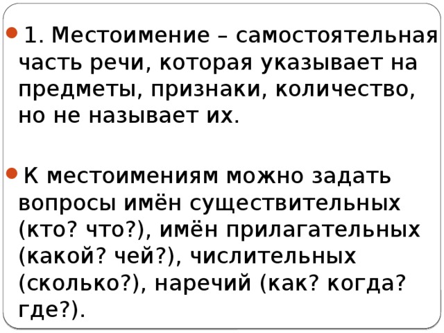 1. Местоимение – самостоятельная часть речи, которая указывает на предметы, признаки, количество, но не называет их.   К местоимениям можно задать вопросы имён существительных (кто? что?), имён прилагательных (какой? чей?), числительных (сколько?), наречий (как? когда? где?). 