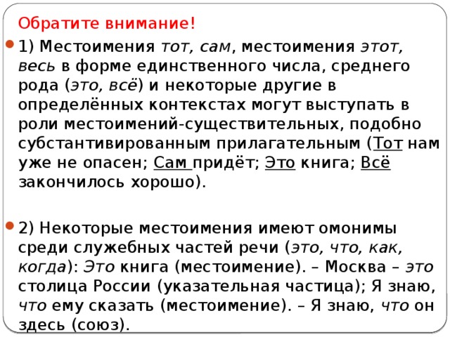  Обратите внимание! 1) Местоимения тот, сам , местоимения этот, весь в форме единственного числа, среднего рода ( это, всё ) и некоторые другие в определённых контекстах могут выступать в роли местоимений-существительных, подобно субстантивированным прилагательным ( Тот нам уже не опасен; Сам придёт; Это книга; Всё закончилось хорошо). 2) Некоторые местоимения имеют омонимы среди служебных частей речи ( это, что, как, когда ): Это книга (местоимение). – Москва – это столица России (указательная частица); Я знаю, что ему сказать (местоимение). – Я знаю, что он здесь (союз). 