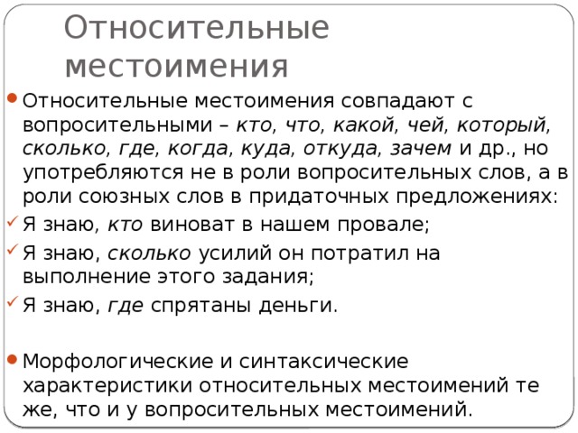 Относительные местоимения Относительные местоимения совпадают с вопросительными – кто, что, какой, чей, который, сколько, где, когда, куда, откуда, зачем и др., но употребляются не в роли вопросительных слов, а в роли союзных слов в придаточных предложениях: Я знаю , кто виноват в нашем провале; Я знаю, сколько усилий он потратил на выполнение этого задания; Я знаю, где спрятаны деньги. Морфологические и синтаксические характеристики относительных местоимений те же, что и у вопросительных местоимений. 