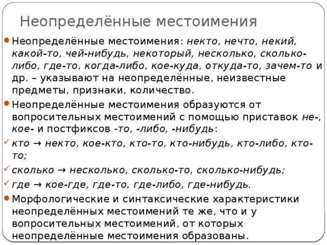 Неопределённые местоимения Неопределённые местоимения: некто, нечто, некий, какой-то, чей-нибудь, некоторый, несколько, сколько-либо, где-то, когда-либо, кое-куда, откуда-то, зачем-то и др. – указывают на неопределённые, неизвестные предметы, признаки, количество. Неопределённые местоимения образуются от вопросительных местоимений с помощью приставок не-, кое- и постфиксов - то, -либо, -нибудь : кто → некто, кое-кто, кто-то, кто-нибудь, кто-либо, кто-то; сколько → несколько, сколько-то, сколько-нибудь; где → кое-где, где-то, где-либо, где-нибудь. Морфологические и синтаксические характеристики неопределённых местоимений те же, что и у вопросительных местоимений, от которых неопределённые местоимения образованы. 