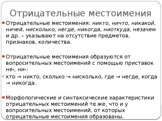 Отрицательные местоимения Отрицательные местоимения: никто, ничто, никакой, ничей, нисколько, негде, никогда, ниоткуда, незачем и др. – указывают на отсутствие предметов, признаков, количества. Отрицательные местоимения образуются от вопросительных местоимений с помощью приставок не-, ни- : кто → никто, сколько → нисколько, где → негде, когда → никогда. Морфологические и синтаксические характеристики отрицательных местоимений те же, что и у вопросительных местоимений, от которых отрицательные местоимения образованы. 
