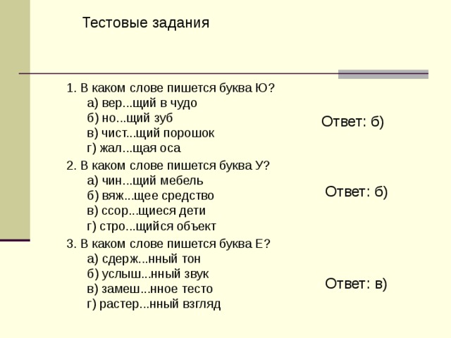 Тестовые задания  1. B каком слове пишется буква Ю?        а) вер...щий в чудо        б) но...щий зуб           в) чист...щий порошок        г) жал...щая оса  2. B каком слове пишется буква У?        а) чин...щий мебель        б) вяж...щее средство          в) ссор...щиеся дети        г) стро...щийся объект  3. В каком слове пишется буква Е?        а) сдерж...нный тон        б) услыш...нный звук        в) замеш...нное тесто          г) растер...нный взгляд Ответ: б) Ответ: б) Ответ: в) 