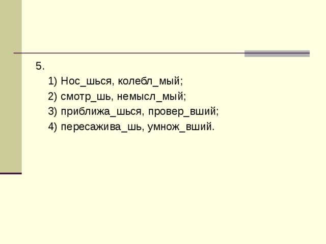 5.  1) Нос_шься, колебл_мый;  2) смотр_шь, немысл_мый;  3) приближа_шься, провер_вший;  4) пересажива_шь, умнож_вший. 