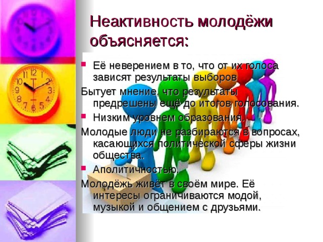 Неактивность молодёжи объясняется: Её неверением в то, что от их голоса зависят результаты выборов Бытует мнение, что результаты предрешены ещё до итогов голосования. Низким уровнем образования. Молодые люди не разбираются в вопросах, касающихся политической сферы жизни общества. Аполитичностью. Молодёжь живёт в своём мире. Её интересы ограничиваются модой, музыкой и общением с друзьями. 