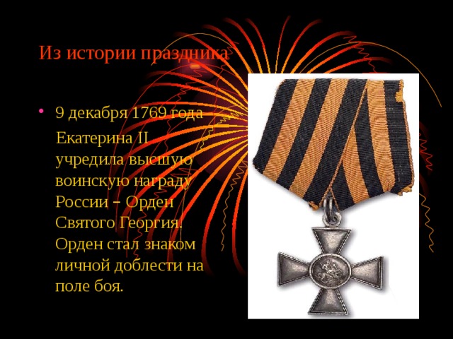 Из истории праздника 9 декабря 1769 года  Екатерина II учредила высшую воинскую награду России – Орден Святого Георгия. Орден стал знаком личной доблести на поле боя. 
