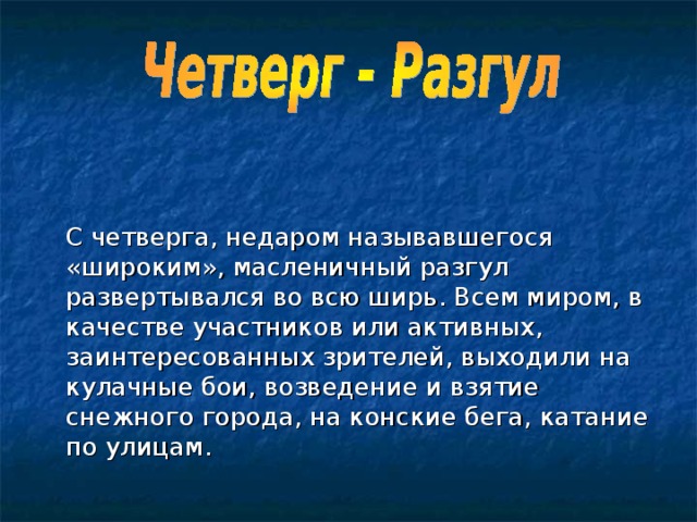    С четверга, недаром называвшегося «широким», масленичный разгул развертывался во всю ширь. Всем миром, в качестве участников или активных, заинтересованных зрителей, выходили на кулачные бои, возведение и взятие снежного города, на конские бега, катание по улицам. 