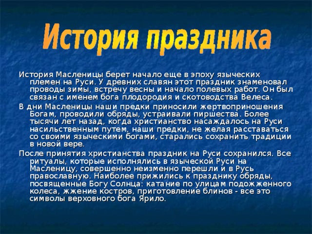 История Масленицы берет начало еще в эпоху языческих племен на Руси. У древних славян этот праздник знаменовал проводы зимы, встречу весны и начало полевых работ. Он был связан с именем бога плодородия и скотоводства Велеса. В дни Масленицы наши предки приносили жертвоприношения Богам, проводили обряды, устраивали пиршества. Более тысячи лет назад, когда христианство насаждалось на Руси насильственным путем, наши предки, не желая расставаться со своими языческими богами, старались сохранить традиции в новой вере. После принятия христианства праздник на Руси сохранился. Все ритуалы, которые исполнялись в языческой Руси на Масленицу, совершенно неизменно перешли и в Русь православную. Наиболее прижились к празднику обряды, посвященные Богу Солнца: катание по улицам подожженного колеса, жжение костров, приготовление блинов - все это символы верховного бога Ярило. 