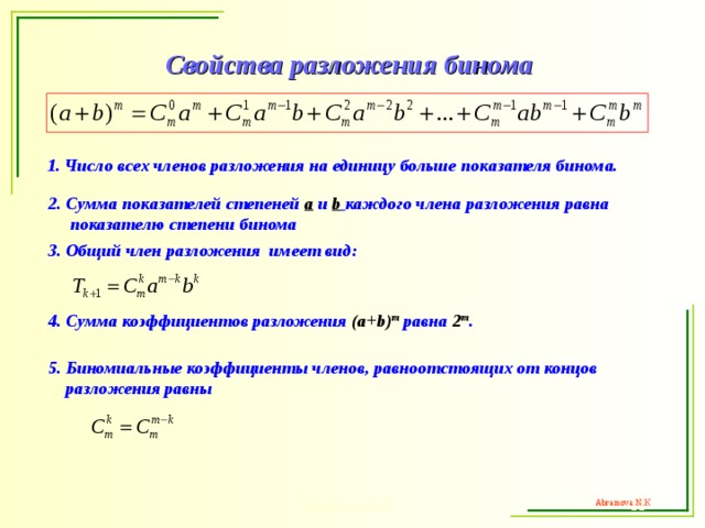 Свойства разложения бинома 1. Число всех членов разложения на единицу больше показателя бинома.  2. Сумма показателей степеней a  и  b  каждого члена разложения равна  показателю степени бинома 3. Общий член разложения имеет вид: 4. Сумма коэффициентов разложения ( a+b) m  равна 2 m .  5. Биномиальные коэффициенты членов, равноотстоящих от концов  разложения равны  Abramova N.K.  