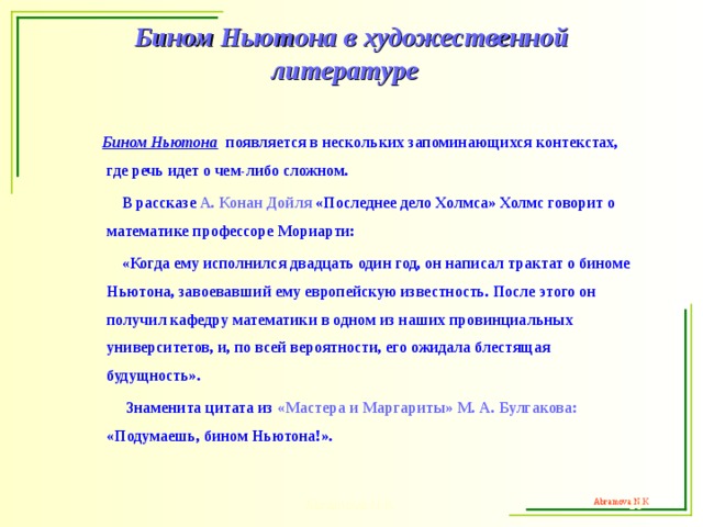 Бином Ньютона  в художественной литературе   Бином Ньютона появляется в нескольких запоминающихся контекстах, где речь идет о чем-либо сложном.  В рассказе А. Конан Дойля «Последнее дело Холмса» Холмс говорит о математике профессоре Мориарти:  «Когда ему исполнился двадцать один год, он написал трактат о биноме Ньютона, завоевавший ему европейскую известность. После этого он получил кафедру математики в одном из наших провинциальных университетов, и, по всей вероятности, его ожидала блестящая будущность».  Знаменита цитата из «Мастера и Маргариты» М. А. Булгакова: «Подумаешь, бином Ньютона!».  Abramova N.K.  