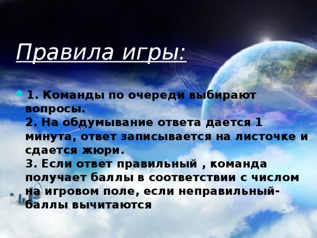 Правила игры: 1. Команды по очереди выбирают вопросы.  2. На обдумывание ответа дается 1 минута, ответ записывается на листочке и сдается жюри.  3. Если ответ правильный , команда получает баллы в соответствии с числом на игровом поле, если неправильный- баллы вычитаются   