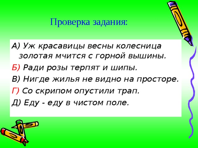 Проверка задания: А) Уж красавицы весны колесница золотая мчится с горной вышины. Б) Ради розы терпят и шипы. В) Нигде жилья не видно на просторе. Г) Со скрипом опустили трап. Д) Еду - еду в чистом поле. 