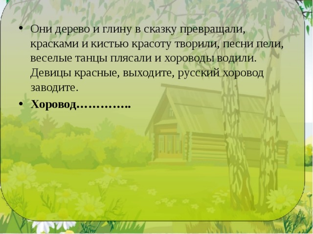 Они дерево и глину в сказку превращали, красками и кистью красоту творили, песни пели, веселые танцы плясали и хороводы водили. Девицы красные, выходи­те, русский хоровод заводите. Хоровод………….. 