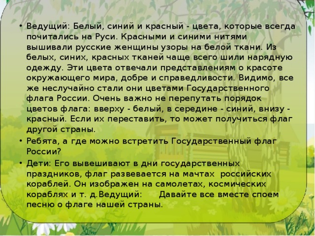 Ведущий: Белый, синий и красный - цвета, которые всегда почитались на Руси. Красными и синими нитями вышивали рус­ские женщины узоры на белой ткани. Из белых, синих, красных тканей чаще всего шили на­рядную одежду. Эти цвета отвечали пред­ставлениям о красоте окружающего мира, добре и справедливости. Види­мо, все же неслучайно стали они цве­тами Государственного флага России. Очень важно не перепутать порядок цветов флага: вверху - белый, в сере­дине - синий, внизу - красный. Если их переставить, то может получиться флаг дру­гой страны. Ребята, а где можно встретить Государ­ственный флаг России? Дети: Его вывешивают в дни государственных праздников, флаг развевается на мачтах  российских кораблей. Он изображен на самолетах, космических кораблях и т. д.Ведущий:      Давайте все вместе споем песню о флаге нашей страны. 