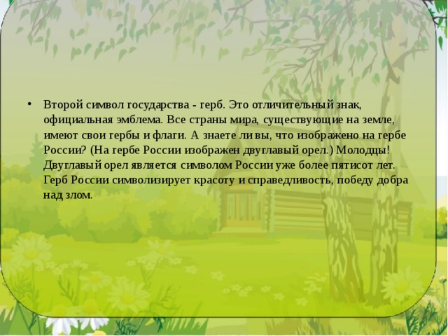Второй символ государства - герб. Это отличительный знак, официальная эмблема. Все страны мира, существующие на земле, имеют свои гербы и флаги. А знаете ли вы, что изображено на гербе России? (На гербе России изображен двуглавый орел.) Молодцы! Двуглавый орел является символом России уже более пятисот лет. Герб России символизирует красоту и справедливость, победу добра над злом. 