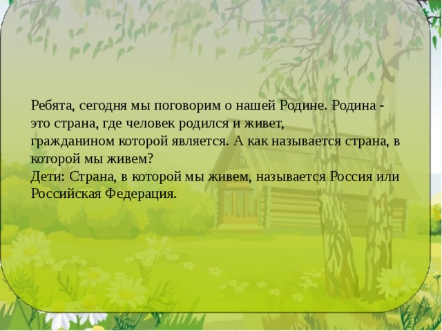 Ребята, сегодня мы поговорим о нашей Родине. Родина - это страна, где человек ро­дился и живет, гражданином которой является. А как называется страна, в которой мы живем? Дети: Страна, в которой мы живем, называется Россия или Российская Федерация. 