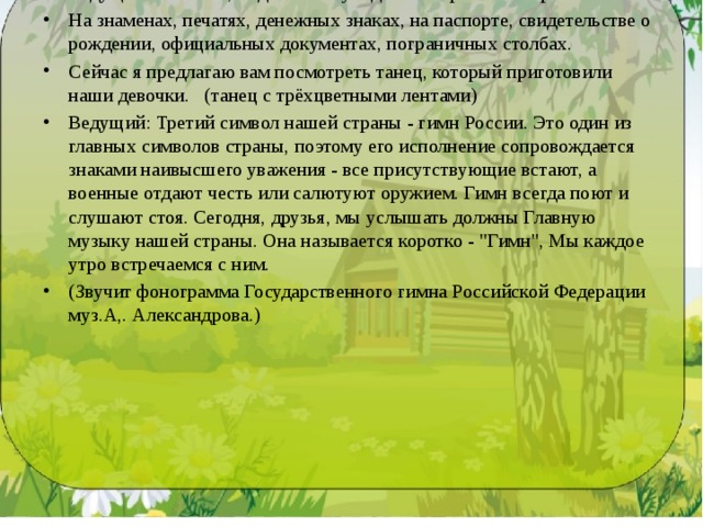 Ведущий: Скажите, а где можно увидеть изображение герба? На знаменах, печатях, денежных знаках, на паспорте, свидетельстве о рождении, официальных документах, пограничных столбах. Сейчас я предлагаю вам посмотреть танец, который приготовили наши девочки. (танец с трёхцветными лентами) Ведущий: Третий символ нашей страны - гимн России. Это один из главных символов страны, поэтому его исполнение сопровождается знаками наивысшего уважения - все при­сутствующие встают, а военные отдают честь или салютуют оружием. Гимн всегда поют и слушают стоя. Сегодня, друзья, мы услышать должны Главную музыку нашей страны. Она называется коротко - 