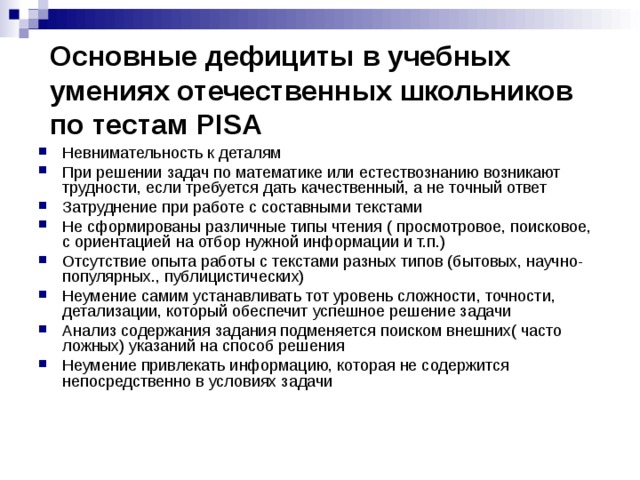 Основные дефициты в учебных умениях отечественных школьников по тестам PISA Невнимательность к деталям При решении задач по математике или естествознанию возникают трудности, если требуется дать качественный, а не точный ответ Затруднение при работе с составными текстами Не сформированы различные типы чтения ( просмотровое, поисковое, с ориентацией на отбор нужной информации и т.п.) Отсутствие опыта работы с текстами разных типов (бытовых, научно-популярных., публицистических) Неумение самим устанавливать тот уровень сложности, точности, детализации, который обеспечит успешное решение задачи Анализ содержания задания подменяется поиском внешних( часто ложных) указаний на способ решения Неумение привлекать информацию, которая не содержится непосредственно в условиях задачи 