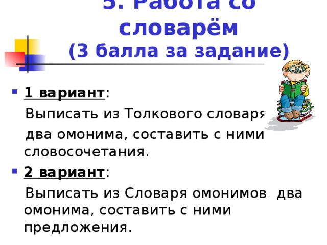 5. Работа со словарём  (3 балла за задание) 1 вариант :  Выписать из Толкового словаря  два омонима, составить с ними словосочетания. 2 вариант :  Выписать из Словаря омонимов два омонима, составить с ними предложения.