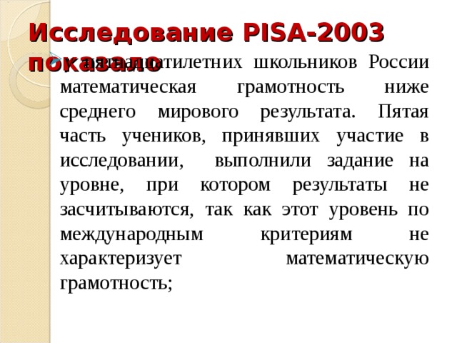 Исследование PISA -2003 показало у пятнадцатилетних школьников России математическая грамотность ниже среднего мирового результата. Пятая часть учеников, принявших участие в исследовании, выполнили задание на уровне, при котором результаты не засчитываются, так как этот уровень по международным критериям не характеризует математическую грамотность; у пятнадцатилетних школьников России математическая грамотность ниже среднего мирового результата. Пятая часть учеников, принявших участие в исследовании, выполнили задание на уровне, при котором результаты не засчитываются, так как этот уровень по международным критериям не характеризует математическую грамотность; 