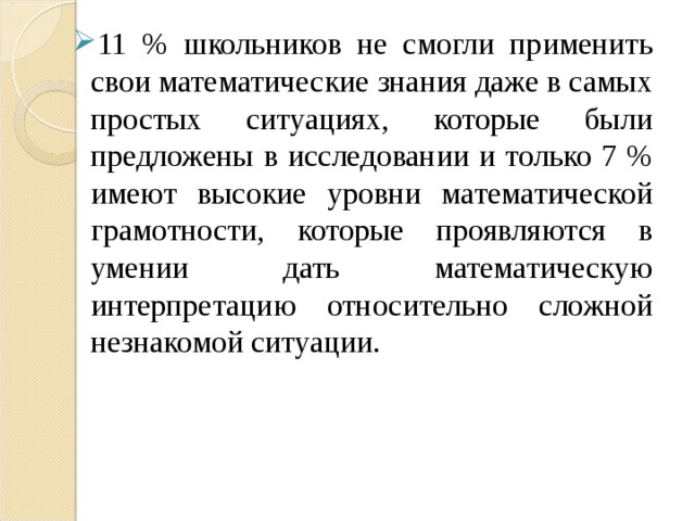 11 % школьников не смогли применить свои математические знания даже в самых простых ситуациях, которые были предложены в исследовании и только 7 % имеют высокие уровни математической грамотности, которые проявляются в умении дать математическую интерпретацию относительно сложной незнакомой ситуации. 11 % школьников не смогли применить свои математические знания даже в самых простых ситуациях, которые были предложены в исследовании и только 7 % имеют высокие уровни математической грамотности, которые проявляются в умении дать математическую интерпретацию относительно сложной незнакомой ситуации. 