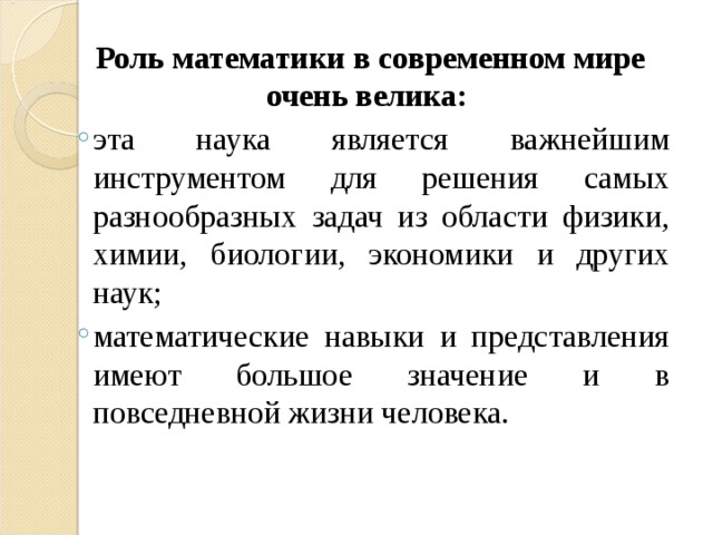  Роль математики в современном мире очень велика: эта наука является важнейшим инструментом для решения самых разнообразных задач из области физики, химии, биологии, экономики и других наук; математические навыки и представления имеют большое значение и в повседневной жизни человека.  эта наука является важнейшим инструментом для решения самых разнообразных задач из области физики, химии, биологии, экономики и других наук; математические навыки и представления имеют большое значение и в повседневной жизни человека.  