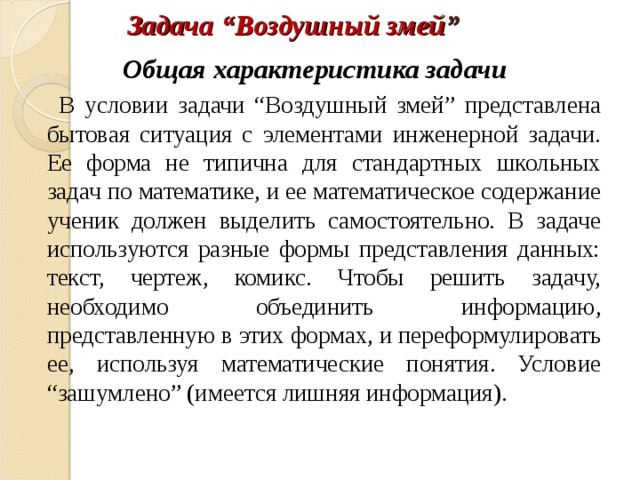 Задача “Воздушный змей ”   Общая характеристика задачи    В условии задачи “Воздушный змей” представлена бытовая ситуация с элементами инженерной задачи. Ее форма не типична для стандартных школьных задач по математике, и ее математическое содержание ученик должен выделить самостоятельно. В задаче используются разные формы представления данных: текст, чертеж, комикс. Чтобы решить задачу, необходимо объединить информацию, представленную в этих формах, и переформулировать ее, используя математические понятия. Условие “зашумлено” (имеется лишняя информация). 