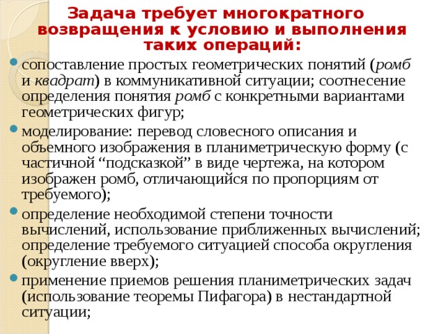 Задача требует многократного возвращения к условию и выполнения таких операций: сопоставление простых геометрических понятий ( ромб и квадрат ) в коммуникативной ситуации; соотнесение определения понятия ромб с конкретными вариантами геометрических фигур; моделирование: перевод словесного описания и объемного изображения в планиметрическую форму (с частичной “подсказкой” в виде чертежа, на котором изображен ромб, отличающийся по пропорциям от требуемого); определение необходимой степени точности вычислений, использование приближенных вычислений; определение требуемого ситуацией способа округления (округление вверх); применение приемов решения планиметрических задач (использование теоремы Пифагора) в нестандартной ситуации;  