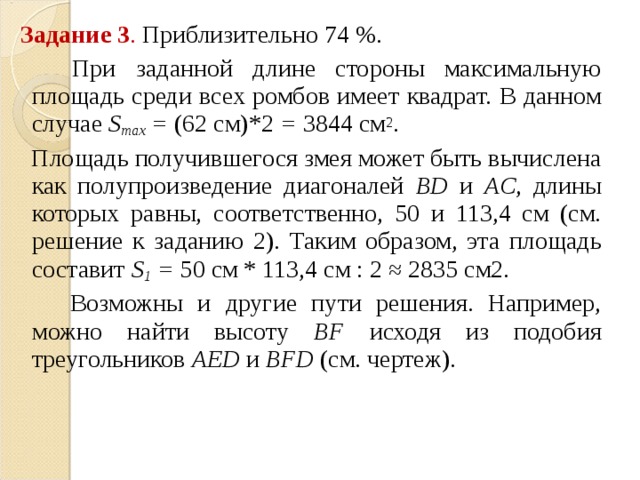  Задание 3 . Приблизительно 74 %.  При заданной длине стороны максимальную площадь среди всех ромбов имеет квадрат. В данном случае S max   =  (62 см)*2  =  3844 см 2 .  Площадь получившегося змея может быть вычислена как полупроизведение диагоналей BD и AC , длины которых равны, соответственно, 50 и 113,4 см (см. решение к заданию 2). Таким образом, эта площадь составит S 1   =  50 см * 113,4 см : 2 ≈ 2835 см2.  Возможны и другие пути решения. Например, можно найти высоту BF исходя из подобия треугольников AED и BFD (см. чертеж). 