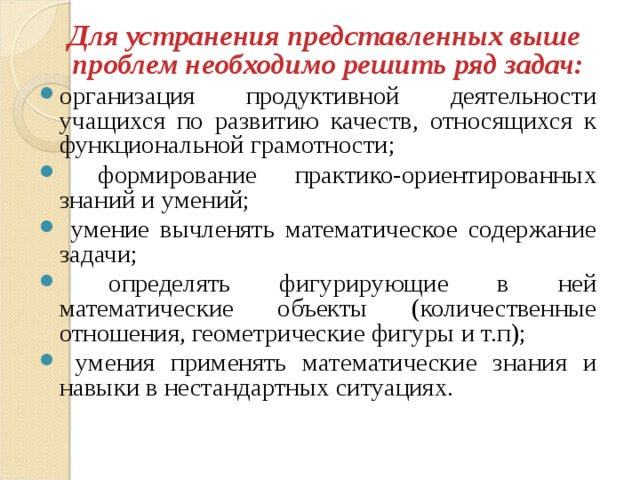   Для устранения представленных выше  проблем необходимо решить ряд задач: организация продуктивной деятельности учащихся по развитию качеств, относящихся к функциональной грамотности;  формирование практико-ориентированных знаний и умений;  умение вычленять математическое содержание задачи;  определять фигурирующие в ней математические объекты (количественные отношения, геометрические фигуры и т.п);  умения применять математические знания и навыки в нестандартных ситуациях. 