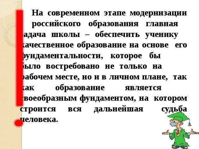   На современном этапе модернизации  российского образования главная  задача школы – обеспеч ить ученику  качественн ое образовани е на основе  его фундаментальности, которое бы  было востребовано не только на  рабочем месте, но и в личном плане,  так как образование является  своеобразным фундаментом, на  котором строится вся дальнейшая  судьба человека.  