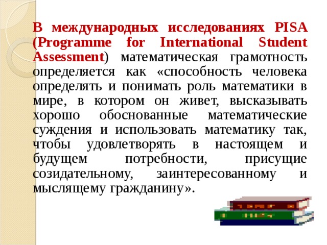  В международных исследованиях PISA (Programme for International Student Assessment ) математическая грамотность определяется как «способность человека определять и понимать роль математики в мире, в котором он живет, высказывать хорошо обоснованные математические суждения и использовать математику так, чтобы удовлетворять в настоящем и будущем потребности, присущие созидательному, заинтересованному и мыслящему гражданину». 