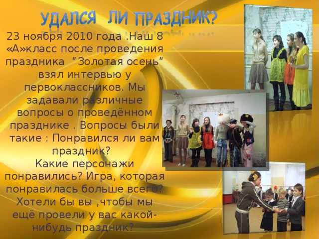 2 3 ноября 2010 года .Наш 8 «А»класс после проведения праздника “Золотая осень” взял интервью у первоклассников. Мы задавали различные вопросы о проведённом празднике . Вопросы были такие : Понравился ли вам праздник? Какие персонажи понравились? Игра, которая понравилась больше всего? Хотели бы вы ,чтобы мы ещё провели у вас какой-нибудь праздник? 