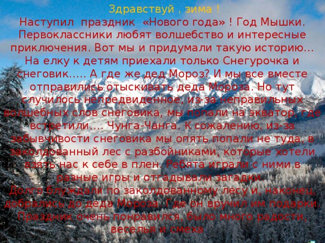  Здравствуй , зима ! Наступил праздник «Нового года» ! Год Мышки. Первоклассники любят волшебство и интересные приключения. Вот мы и придумали такую историю… На елку к детям приехали только Снегурочка и снеговик….. А где же дед Мороз? И мы все вместе отправились отыскивать деда Мороза. Но тут случилось непредвиденное, из-за неправильных волшебных слов снеговика, мы попали на экватор, где встретили…. Чунга-Чанга. К  с ожалению , из-за забывчивости снеговика мы опять попали не туда, в заколдованный лес с разбойниками, которые хотели взять нас к себе в плен. Ребята играли с  ними в разные игры и отгадывали загадки. Долго блужда ли по заколдованному лесу и, наконец , добрались до деда Мороза. Где он вручил им подарки. Праздник очень понравился, было много радости, веселья и смеха . 