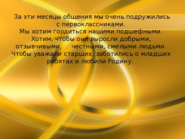  За эти месяцы общения мы очень п о дружились с первоклассниками. Мы хотим го р диться нашими подшефными. Хотим , чтобы они выросли добрыми, отзывчивыми, честными, смелыми людьми. Чтобы уважали старших, заботились о младших ребятах и любили Родину. 