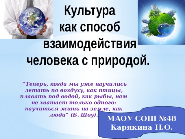 Культура  как способ взаимодействия человека с природой. “ Теперь, когда мы уже научились летать по воздуху, как птицы, плавать под водой, как рыбы, нам не хватает только одного: научиться жить на земле, как люди” (Б. Шоу). МАОУ СОШ №48 Карякина Н.О. 