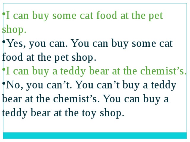 I can buy some cat food at the pet shop. Yes, you can. You can buy some cat food at the pet shop. I can buy a teddy bear at the chemist’s. No, you can’t. You can’t buy a teddy bear at the chemist’s. You can buy a teddy bear at the toy shop. 
