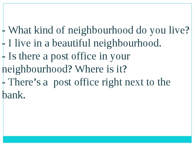 - What kind of neighbourhood do you live? - I live in a beautiful neighbourhood. - Is there a post office in your neighbourhood? Where is it? - There’s a post office right next to the bank. 
