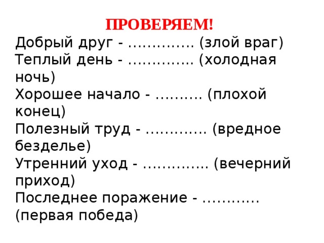 ПРОВЕРЯЕМ! Добрый друг - ………….. (злой враг) Теплый день - ………….. (холодная ночь) Хорошее начало - ………. (плохой конец) Полезный труд - …………. (вредное безделье) Утренний уход - ………….. (вечерний приход) Последнее поражение - ………… (первая победа) 