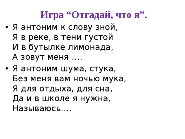  Игра “Отгадай, что я”. Я антоним к слову зной,   Я в реке, в тени густой  И в бутылке лимонада,  А зовут меня …. Я антоним шума, стука,  Без меня вам ночью мука,  Я для отдыха, для сна,  Да и в школе я нужна,  Называюсь…. 