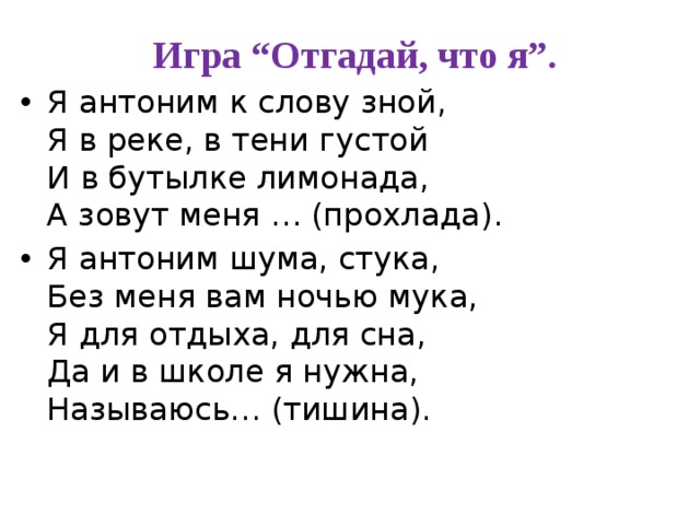  Игра “Отгадай, что я”. Я антоним к слову зной,   Я в реке, в тени густой  И в бутылке лимонада,  А зовут меня … (прохлада). Я антоним шума, стука,  Без меня вам ночью мука,  Я для отдыха, для сна,  Да и в школе я нужна,  Называюсь… (тишина). 