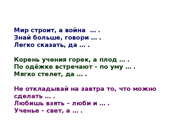 Мир строит, а война … . Знай больше, говори … . Легко сказать, да … .  Корень учения горек, а плод … . По одёжке встречают – по уму … . Мягко стелет, да … .  Не откладывай на завтра то, что можно сделать … . Любишь взять – люби и … . Ученье – свет, а … . 