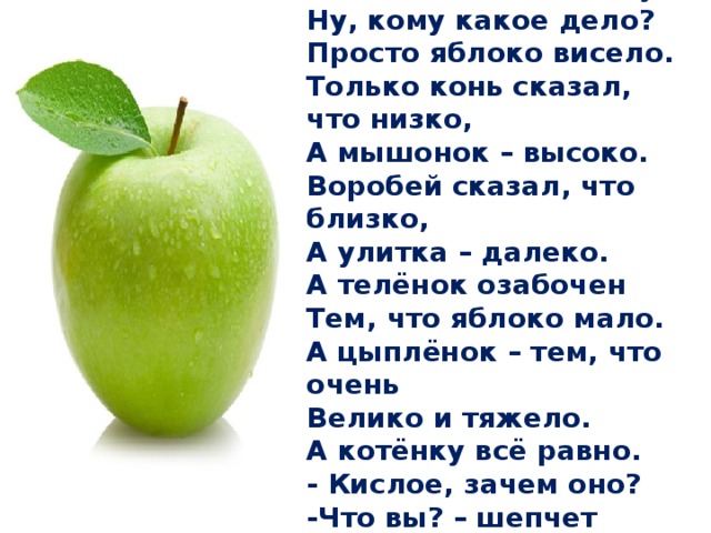 У прохожих на виду Висело яблоко в саду. Ну, кому какое дело? Просто яблоко висело. Только конь сказал, что низко, А мышонок – высоко. Воробей сказал, что близко, А улитка – далеко. А телёнок озабочен Тем, что яблоко мало. А цыплёнок – тем, что очень Велико и тяжело. А котёнку всё равно. - Кислое, зачем оно? -Что вы? – шепчет червячок – Очень сладкое оно.  