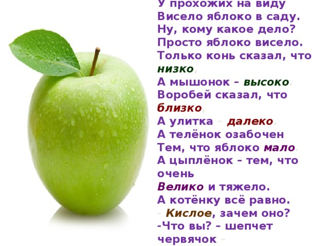 У прохожих на виду Висело яблоко в саду. Ну, кому какое дело? Просто яблоко висело. Только конь сказал, что низко , А мышонок – высоко . Воробей сказал, что близко , А улитка – далеко . А телёнок озабочен Тем, что яблоко мало . А цыплёнок – тем, что очень Велико  и тяжело. А котёнку всё равно. - Кислое , зачем оно? -Что вы? – шепчет червячок – Очень сладкое  оно.  