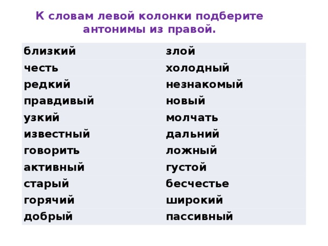 К словам левой колонки подберите антонимы из правой. близкий злой честь холодный редкий незнакомый правдивый новый узкий молчать известный дальний говорить ложный активный густой старый бесчестье горячий широкий добрый пассивный 