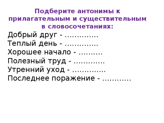 Подберите антонимы к прилагательным и существительным в словосочетаниях: Добрый друг - ………….. Теплый день - ………….. Хорошее начало - ………. Полезный труд - …………. Утренний уход - ………….. Последнее поражение - ………… 