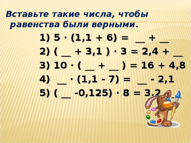 Вставьте такие числа, чтобы равенства были верными .  1) 5 ∙ (1,1 + 6) =  __ + __  2) ( __ + 3 ,1 ) ∙ 3 = 2,4 + __  3) 10 ∙ ( __ + __ ) = 16 + 4 , 8   4)  __ ∙ (1,1 - 7) =  __ - 2,1  5) ( __ -0,125) ∙ 8 = 3,2 - __