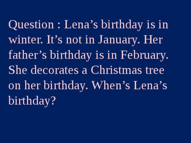 Question : Lena’s birthday is in winter. It’s not in January. Her father’s birthday is in February. She decorates a Christmas tree on her birthday. When’s Lena’s birthday? Category2 – 100 points  