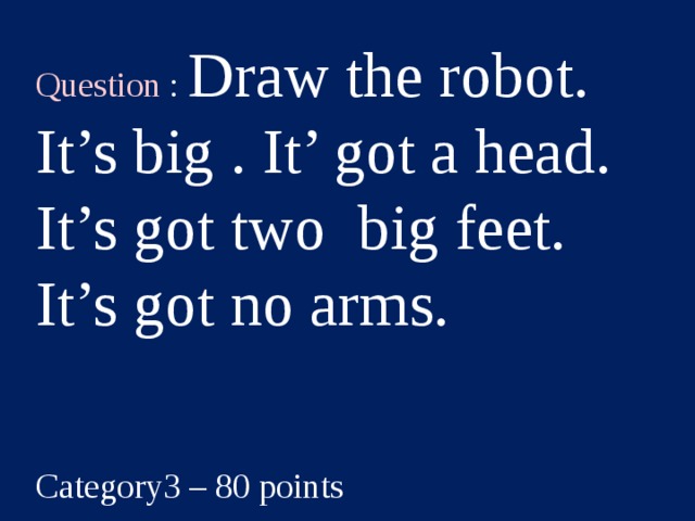 Question : Draw the robot. It’s big . It’ got a head. It’s got two big feet. It’s got no arms. Category3 – 80 points  
